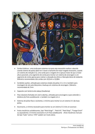 www.marski.org
Serviços e Treinamento em Altura
 Cordas Estáticas : uma corda para sistemas no quais seja necessário realizar a descida
usando sistema de polias (deve ter 3 vezes o tamanho do maior resgate necessário, usando
um sistema de redução 3:1), uma corda para o resgate em si (pouco maior do que a maior
altura possível), uma segmento de corda para montar um sistema de ancoragem e um
segmento de corda apenas para realizar a elevação da vítima e liberação desta do talabarte.
Diâmetro recomendado é de cordas com 10,5mm a 12,00m
 Cordelete auxiliar, utilizado para sistemas simples de polias 2:1 e 3:1 e também para
montagem de nós auto-blocantes e backups em sistemas de ancoragem. Diâmetro
recomendado de 7mm
 Capacete com lanterna de cabeça (headlamp)
 Fitas tubulares fechadas em anel e abertas, utilizadas para ancoragens e para extender a
distância do freio autoblocante e também no resgate em si
 Sistemas de polias fixas e oscilantes, o mínimo para montar-se um sistema 3:1 são duas
polias.
 Ascensores, o mínimo necessário para montar-se um sistema 3:1 é de um ascensor.
 Freios mecânicos autoblocantes, tipo “Petzl Grigri” , “Petzl ID”, “Petzl Stop”, “Trango Cinch”
ou equivalentes. O mínimo necessário é um freio autoblocante (freio mecânicos manuais
do tipo “tubo” como o “ATC” podem ser muito úteis).
 
