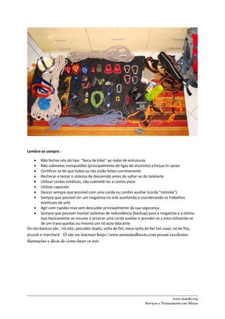 www.marski.org
Serviços e Treinamento em Altura
Lembre-se sempre :
 Não fechar nós do tipo “boca de lobo” ao redor de estruturas
 Não submeter mosquetões (principalmente de ligas de alumínio) a forças tri-axiais
 Certificar-se de que todos os nós estão feitos corretamente
 Rechecar e testar o sistema de descensão antes de soltar-se do talabarte
 Utilizar cordas estáticas, não submetê-las a cantos vivos.
 Utilizar capacete
 Descer sempre que possível com uma corda ou cordim auxiliar (corda “retinida”).
 Sempre que possível ter um resgatista no solo auxiliando e coordenando os trabalhos
eventuais de solo
 Agir com rapidez mas sem descuidar principalmente da sua segurança.
 Sempre que possível montar sistemas de redundância (backup) para o resgatista e a vítima.
Isso basicamente se resume a ancorar uma corda auxiliar e prender-se a esta utilizando-se
de um trava-quedas ou mesmo um nó auto-blocante.
Os nós básicos são : nó oito, pescador duplo, volta de fiel, meia-volta de fiel (nó uiaa), nó de fita,
prussik e marchard O site na internet http://www.animatedknots.com possui excelentes
ilustrações e dicas de como fazer os nós
 