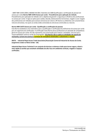 www.marski.org
Serviços e Treinamento em Altura
- ABNT NBR 15595:2008 e ABENDE NA 006 / Setembro de 2008 Qualificação e certificação de pessoal em
acesso por corda.Norma NBR 15595 Acesso por corda - Procedimento para aplicação do método.
Procedimento para aplicação do método com o objetivo de garantir a segurança e eficiência dos profissionais
no acesso por corda. A regra se aplica para subida, descida, deslocamentos horizontais, resgate e auto-resgate
dos profissionais em métodos para acessar estruturas (on shore e off shore) ou ambientes com características
naturais (encostas), nos quais as cordas estão conectadas às estruturas construídas ou naturais.
Norma NBR 15475 Acesso por corda - Qualificação e certificação de pessoas
Esta Norma estabelece uma sistemática para a qualificação e certificação de profissionais de acesso por corda
por um organismo de certificação. A certificação nesta Norma dá ao profissional um atestado de competência
geral em acesso por corda. Ela não representa uma autorização para realizar a atividade, uma vez que a
responsabilidade continua sendo do empregador. Esta Norma não se aplica às atividades de esporte de
montanha, turismo de aventura e serviços de emergência destinados a salvamento e resgate.
IRATA - Industrial Rope Access Trade Association/Associação Comercial Industrial do Acesso da Corda.
(organismo criado no Reino Unido - UK)
Industrial Rope Access Technical é um conjunto de técnicas e sistemas criado para tornar segura, viável e
mais rápida as tarefas que envolvem atividades de alto risco em ambientes verticais, resgates e espaços
confinados.
 