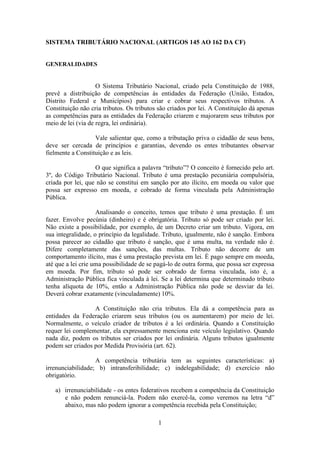 SISTEMA TRIBUTÁRIO NACIONAL (ARTIGOS 145 AO 162 DA CF)


GENERALIDADES


                    O Sistema Tributário Nacional, criado pela Constituição de 1988,
prevê a distribuição de competências às entidades da Federação (União, Estados,
Distrito Federal e Municípios) para criar e cobrar seus respectivos tributos. A
Constituição não cria tributos. Os tributos são criados por lei. A Constituição dá apenas
as competências para as entidades da Federação criarem e majorarem seus tributos por
meio de lei (via de regra, lei ordinária).

                   Vale salientar que, como a tributação priva o cidadão de seus bens,
deve ser cercada de princípios e garantias, devendo os entes tributantes observar
fielmente a Constituição e as leis.

                   O que significa a palavra “tributo”? O conceito é fornecido pelo art.
3º, do Código Tributário Nacional. Tributo é uma prestação pecuniária compulsória,
criada por lei, que não se constitui em sanção por ato ilícito, em moeda ou valor que
possa ser expresso em moeda, e cobrado de forma vinculada pela Administração
Pública.

                    Analisando o conceito, temos que tributo é uma prestação. É um
fazer. Envolve pecúnia (dinheiro) e é obrigatória. Tributo só pode ser criado por lei.
Não existe a possibilidade, por exemplo, de um Decreto criar um tributo. Vigora, em
sua integralidade, o princípio da legalidade. Tributo, igualmente, não é sanção. Embora
possa parecer ao cidadão que tributo é sanção, que é uma multa, na verdade não é.
Difere completamente das sanções, das multas. Tributo não decorre de um
comportamento ilícito, mas é uma prestação prevista em lei. É pago sempre em moeda,
até que a lei crie uma possibilidade de se pagá-lo de outra forma, que possa ser expressa
em moeda. Por fim, tributo só pode ser cobrado de forma vinculada, isto é, a
Administração Pública fica vinculada à lei. Se a lei determina que determinado tributo
tenha alíquota de 10%, então a Administração Pública não pode se desviar da lei.
Deverá cobrar exatamente (vinculadamente) 10%.

                  A Constituição não cria tributos. Ela dá a competência para as
entidades da Federação criarem seus tributos (ou os aumentarem) por meio de lei.
Normalmente, o veículo criador de tributos é a lei ordinária. Quando a Constituição
requer lei complementar, ela expressamente menciona este veículo legislativo. Quando
nada diz, podem os tributos ser criados por lei ordinária. Alguns tributos igualmente
podem ser criados por Medida Provisória (art. 62).

                   A competência tributária tem as seguintes características: a)
irrenunciabilidade; b) intransferibilidade; c) indelegabilidade; d) exercício não
obrigatório.

   a) irrenunciabilidade - os entes federativos recebem a competência da Constituição
      e não podem renunciá-la. Podem não exercê-la, como veremos na letra “d”
      abaixo, mas não podem ignorar a competência recebida pela Constituição;

                                           1
 