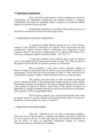 5) Empréstimos Compulsórios

                   O art. 148 faculta exclusivamente à União a cobrança, por meio de lei
complementar, de empréstimos compulsórios nas seguintes situações: a) despesas
extraordinárias decorrentes de calamidade pública ou guerra; b) investimento público
urgente e de relevante interesse nacional.

                  O empréstimo compulsório é vinculado ao fato que lhe deu causa, e é
devolvido ao contribuinte ao término da situação que o gerou.


→ COMPETÊNCIA RESIDUAL TRIBUTÁRIA


                  A competência residual tributária encontra-se no art. 154, I. Pertence
somente à União. Somente a União pode criar impostos novos, não previstos no texto
constitucional. Estados, Distrito Federal e Municípios têm competência taxativa
(“numerus clausus”). Estes entes só podem dispor de 3 impostos cada (artigos 155 e
156, mais a competência dúplice do Distrito Federal – 155 e 32, § 1º).

                   A União deve obedecer certos requisitos para criação de impostos
novos: a) lei complementar; b) imposto não previsto no artigo 153; c) base de cálculo e
fato gerador diversos de todos os impostos existentes na Constituição.

                    Base de cálculo é o valor sobre o qual é aplicada a alíquota (a
alíquota é sempre um percentual). Base de cálculo é, pois, uma dimensão econômica. É
uma grandeza. Assim, temos que a base de cálculo do IPTU é o valor venal do imóvel
(venal refere-se à palavra “venda”). A base de cálculo do IPVA é o valor do veículo.

                   Fato gerador, como dito acima, é o fato, no mundo dos fatos, que
enseja a cobrança do tributo. O fato praticado pelo cidadão amolda-se à norma abstrata
(denominada de hipótese de incidência) e faz surgir a obrigação tributária. Por exemplo,
o fato gerador do Imposto de Renda é auferir renda. O fato gerador do Imposto de
Importação é a entrada em território nacional de mercadoria proveniente do estrangeiro.
O fato gerador do IPTU é a propriedade urbana.

                  Por fim, temos a alíquota, que é um percentual aplicado sobre a base
de cálculo. Alíquota é um fator. Quando for em percentual, diz-se que é “ad valorem”.
Quando for em outra medida, diz-se que é “específica”.


→ IMPOSTOS EXTRAORDINÁRIOS


                  Além dos 7 impostos do art. 153, mais a competência residual, a
União tem mais um tipo de imposto: o imposto extraordinário, que pode ser instituído
em caso de guerra (154, II). A União pode optar por este imposto extraordinário em
caso de guerra, ao invés do empréstimo compulsório, porque esse imposto
extraordinário pode ser instituído por lei ordinária.


                                          11
 