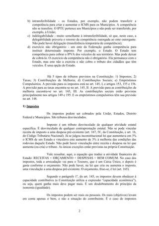 b) intransferibilidade - os Estados, por exemplo, não podem transferir a
      competência para criar e aumentar o ICMS para os Municípios. A competência
      não se transfere. O IPTU pertence aos Municípios e não pode ser transferido, por
      exemplo, à União;
   c) indelegabilidade - muito semelhante à intransferibilidade, só que, neste caso, a
      delegabilidade preveria o retorno da competência outorgada ao ente outorgante.
      Não pode haver delegação (transferência temporária de competência);
   d) exercício não obrigatório - um ente da Federação ganha competência para
      instituir determinado imposto. Por exemplo, o Estado. O Estado tem
      competência para cobrar o IPVA dos veículos de seu território. Mas pode deixar
      de cobrá-lo. O exercício da competência não é obrigatório. Ela permanece com o
      Estado, mas este não a exercita e não cobra o tributo dos cidadãos que têm
      veículos. É uma opção do Estado.


                   Há 5 tipos de tributos previstos na Constituição: 1) Impostos; 2)
Taxas; 3) Contribuições de Melhoria; d) Contribuições Sociais; e) Empréstimos
Compulsórios. A previsão para os impostos está no art. 145, I, e artigos 153, 155 e 156.
A previsão para as taxas encontra-se no art. 145, II. A previsão para as contribuições de
melhoria encontra-se no art. 145, III. As contribuições sociais estão previstas
principalmente nos artigos 149 e 195. E os empréstimos compulsórios têm sua previsão
no art. 148.

1) Impostos

                  Os impostos podem ser cobrados pela União, Estados, Distrito
Federal e Municípios. São tributos desvinculados.

                  Imposto é um tributo desvinculado de qualquer atividade estatal
específica. É desvinculado de qualquer contraprestação estatal. Não se pode vincular
receita de imposto a uma despesa pré-existente (art. 167, IV, da Constituição, e art. 16,
do Código Tributário Nacional). Já se julgou inconstitucional lei que aumentava em 3%
o ICMS de um Estado e vinculava este aumento de 3% à melhoria das condições das
rodovias daquele Estado. Não pode haver vinculação entre receita e despesa na lei que
aumenta (ou cria) o tributo. As únicas exceções estão previstas na própria Constituição.

                  Vale ressaltar, aqui, a equação que traduz a atividade financeira do
Estado: RECEITAS + ORÇAMENTO + DESPESAS = BEM COMUM. No caso dos
impostos, toda a arrecadação vai para o Tesouro, que é um Caixa Único, e depois é
gasta conforme o orçamento. Não pode haver, na lei que cria ou aumenta o imposto,
uma vinculação a uma despesa pré-existente. O orçamento, frise-se, é lei (art. 165).

                  Segundo o parágrafo 1º, do art. 145, os impostos devem obedecer à
capacidade contributiva (a Constituição utiliza a expressão “capacidade econômica”),
ou seja, quem ganha mais deve pagar mais. É um desdobramento do princípio da
isonomia (igualdade).

                Os impostos podem ser reais ou pessoais. Os reais (objetivos) levam
em conta apenas o bem, e não a situação do contribuinte. É o caso de impostos


                                           2
 