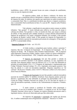 imobiliários, como o IPTU. Os pessoais levam em conta a situação do contribuinte,
como no caso do imposto de renda.

                  Os impostos podem, ainda, ser diretos e indiretos. Os diretos são
aqueles em que o contribuinte absorve diretamente o impacto econômico, como no caso
do imposto de renda. Os indiretos são aqueles que repercutem na cadeia econômica até
o consumidor final. Não é o contribuinte de direito que absorve o impacto econômico,
mas o consumidor final (contribuinte de fato). É o caso do IPI – Imposto sobre Produtos
Industrializados.

                   Vale salientar o significado de uma palavra muito comum no âmbito
tributário: “fato gerador”. É muito utilizada para referir-se ao fato que dá ensejo à
cobrança do tributo. Fato gerador é o fato, no mundo dos fatos, que enseja a cobrança
do tributo. O fato praticado pelo cidadão amolda-se à norma abstrata (denominada de
hipótese de incidência) e faz surgir a obrigação tributária. Por exemplo, o fato gerador
do Imposto de Renda é auferir renda. O fato gerador do Imposto de Importação é a
entrada em território nacional de mercadoria proveniente do estrangeiro. O fato gerador
do IPTU é a propriedade urbana.

- Impostos Federais (da União – art. 153, CF)

                  A União recebeu a competência para instituir, cobrar e aumentar 7
impostos. São eles: 1) Imposto de Importação – II; 2) Imposto de Exportação – IE; 3)
Imposto de Renda – IR; 4) Imposto sobre Produtos Industrializados – IPI; 5) Imposto
sobre Operações Financeiras (crédito, câmbio, seguro e títulos ou valores mobiliários) –
IOF; 6) Imposto Territorial Rural – ITR; 7) Imposto sobre Grandes Fortunas – IGF.

                   O Imposto de Importação tem por fato gerador a entrada da
mercadoria em território nacional. É um imposto extrafiscal, ou seja, regulatório do
mercado. Suas alíquotas podem variar por Decreto (153, § 1º) e não está submetido ao
princípio da anterioridade (150, § 1º). O Imposto de Importação é regulamentado pelo
Código Tributário Nacional (artigos 19 a 22) e legislação extravagante posterior. Sua
base de cálculo é o valor da mercadoria importada. Alíquotas específicas ou “ad
valorem”. Há diversos Tratados, como o GATT e Mercosul a influir no II, bem assim a
Zona Franca de Manaus.

                   O Imposto de Exportação tem por fato gerador a saída de mercadoria
nacional do território pátrio. É, também, extrafiscal. Suas alíquotas podem variar por
Decreto e igualmente não está submetido ao princípio da anterioridade (150, § 1º).
Consta do Código Tributário Nacional nos artigos 23 ao 28. Sua base de cálculo é o
valor da mercadoria exportada, e mesmo se diz, referentemente às alíquotas e Tratados,
que o II.

                    É muito comum a existência de Tratados sobre importação e
exportação. A teor do já estudado sobre Tratados, e o disposto no art. 98, do Código
Tributário Nacional, tem-se que os Tratados em matéria tributária prevalecem sobre a
legislação interna, e devem ser observados pela que lhes sobrevenha.

                   Os impostos de importação e exportação são regidos por diversas
leis. A melhor condensação está no Regulamento Aduaneiro – Decreto nº 6.759/09.

                                           3
 