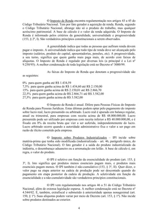 O Imposto de Renda encontra regulamentação nos artigos 43 a 45 do
Código Tributário Nacional. Tem por fato gerador a aquisição de renda. Renda, segundo
o Código Tributário Nacional, abrange não só o produto do trabalho, mas qualquer
acréscimo patrimonial. A base de cálculo é o valor da renda adquirida. O Imposto de
Renda é informado pelos critérios da generalidade, universalidade e progressividade
(153, § 2º, I). São verdadeiros princípios constitucionais a serem observados.

                   A generalidade indica que todas as pessoas que aufiram renda devem
pagar o imposto. A universalidade indica que todo tipo de renda deve ser alcançado pelo
imposto (salários, produto do capital, aposentadorias, pensões, etc). A progressividade,
a seu turno, significa que quem ganha mais paga mais, de acordo com faixas de
alíquotas. O Imposto de Renda é regulado por diversas leis (a principal é a Lei nº
9.250/95). A melhor condensação de toda legislação está no Decreto nº 3000/99.

                   As faixas do Imposto de Renda que denotam a progressividade são
as seguintes:

0% para quem ganha até R$ 1.434,59
7,5% para quem ganha acima de R$ 1.434,60 até R$ 2.150,00
15% para quem ganha acima de R$ 2.150,01 até R$ 2.866,70
22,5% para quem ganha acima de R$ 2.866,71 até R$ 3.582,00
27,5% para quem ganha acima de R$ 3.582,00

                    O Imposto de Renda é anual. Difere para Pessoas Físicas do Imposto
de Renda para Pessoas Jurídicas. Estas últimas podem optar pelo pagamento do imposto
sobre lucro real, lucro presumido ou arbitrado. Lucro real é apurado em balanço regular,
anual ou trimestral, para empresas com receita acima de R$ 48.000.000,00. Lucro
presumido pode ser utilizado por empresas com receita inferior a R$ 48.000.000,00, e é
fixado em 8% da receita bruta que vier a ser auferida, independentemente do lucro.
Lucro arbitrado ocorre quando a autoridade administrativo fixa o valor a ser pago em
razão de ilícito cometido pela empresa.

                    O Imposto sobre Produtos Industrializados – IPI incide sobre
matéria-prima que tenha sido modificada (industrializada – art. 46, parágrafo único, do
Código Tributário Nacional). O fato gerador é a saída do produto industrializado da
indústria, o desembaraço aduaneiro ou a arrematação em leilão. A base de cálculo é, em
regra, o valor do produto.

                    O IPI é seletivo em função da essencialidade do produto (art. 153, §
3º, I). Isto significa que produtos menos essenciais pagam mais, e produtos mais
essenciais pagam menos. O IPI também é não-cumulativo (153, § 3º, II). Quer dizer, o
valor pago na etapa anterior na cadeia de produção pode ser descontado quando do
pagamento em etapa posterior da cadeia de produção. A seletividade em função da
essencialidade e a não-cumulatividade são verdadeiros princípios constitucionais.

                    O IPI vem regulamentado nos artigos 46 a 51 do Código Tributário
Nacional, além de extensa legislação esparsa. A melhor condensação está no Decreto nº
4.544/02. É, também, extrafiscal e submetido à anterioridade apenas nonagesimal (art.
150, § 1º). Suas alíquotas podem variar por meio de Decreto (art. 153, § 1º). Não incide
sobre produtos destinados ao exterior.

                                           4
 