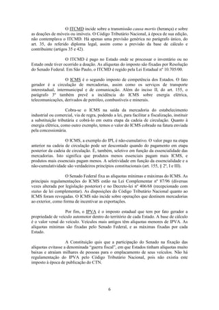 O ITCMD incide sobre a transmissão causa mortis (herança) e sobre
as doações de móveis ou imóveis. O Código Tributário Nacional, à época de sua edição,
não contemplava o ITCMD. Há apenas uma previsão genérica no parágrafo único, do
art. 35, do referido diploma legal, assim como a previsão da base de cálculo e
contribuinte (artigos 35 e 42).

                   O ITCMD é pago no Estado onde se processar o inventário ou no
Estado onde tiver ocorrido a doação. As alíquotas do imposto são fixadas por Resolução
do Senado Federal. Em São Paulo, o ITCMD é regido pela Lei Estadual nº 10.705/00.

                    O ICMS é o segundo imposto de competência dos Estados. O fato
gerador é a circulação de mercadorias, assim como os serviços de transporte
interestadual, intermunicipal e de comunicação. Além do inciso II, do art. 155, o
parágrafo 3º também prevê a incidência do ICMS sobre energia elétrica,
telecomunicações, derivados de petróleo, combustíveis e minerais.

                    Cobra-se o ICMS na saída da mercadoria do estabelecimento
industrial ou comercial, via de regra, podendo a lei, para facilitar a fiscalização, instituir
a substituição tributária e cobrá-lo em outra etapa da cadeia de circulação. Quanto à
energia elétrica, como outro exemplo, temos o valor do ICMS cobrado na fatura enviada
pela concessionária.

                   O ICMS, a exemplo do IPI, é não-cumulativo. O valor pago na etapa
anterior na cadeia de circulação pode ser descontado quando do pagamento em etapa
posterior da cadeia de circulação. É, também, seletivo em função da essencialidade das
mercadorias. Isto significa que produtos menos essenciais pagam mais ICMS, e
produtos mais essenciais pagam menos. A seletividade em função da essencialidade e a
não-cumulatividade são verdadeiros princípios constitucionais (art. 155, § 2º, I e III).

                   O Senado Federal fixa as alíquotas mínimas e máximas do ICMS. As
principais regulamentações do ICMS estão na Lei Complementar nº 87/96 (diversas
vezes alterada por legislação posterior) e no Decreto-lei nº 406/68 (recepcionado com
status de lei complementar). As disposições do Código Tributário Nacional quanto ao
ICMS foram revogadas. O ICMS não incide sobre operações que destinem mercadorias
ao exterior, como forma de incentivar as exportações.

                   Por fim, o IPVA é o imposto estadual que tem por fato gerador a
propriedade de veículo automotor dentro do território de cada Estado. A base de cálculo
é o valor venal do veículo. Veículos mais antigos têm alíquotas menores de IPVA. As
alíquotas mínimas são fixadas pelo Senado Federal, e as máximas fixadas por cada
Estado.

                    A Constituição quis que a participação do Senado na fixação das
alíquotas evitasse a denominada “guerra fiscal”, em que Estados tinham alíquotas muito
baixas e atraíam milhares de pessoas para o emplacamento de seus veículos. Não há
regulamentação do IPVA pelo Código Tributário Nacional, pois não existia este
imposto à época de publicação do CTN.




                                              6
 