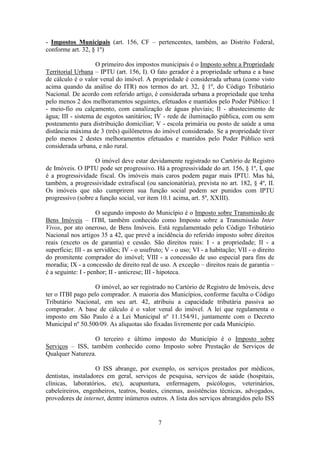 - Impostos Municipais (art. 156, CF – pertencentes, também, ao Distrito Federal,
conforme art. 32, § 1º)

                    O primeiro dos impostos municipais é o Imposto sobre a Propriedade
Territorial Urbana – IPTU (art. 156, I). O fato gerador é a propriedade urbana e a base
de cálculo é o valor venal do imóvel. A propriedade é considerada urbana (como visto
acima quando da análise do ITR) nos termos do art. 32, § 1º, do Código Tributário
Nacional. De acordo com referido artigo, é considerada urbana a propriedade que tenha
pelo menos 2 dos melhoramentos seguintes, efetuados e mantidos pelo Poder Público: I
- meio-fio ou calçamento, com canalização de águas pluviais; II - abastecimento de
água; III - sistema de esgotos sanitários; IV - rede de iluminação pública, com ou sem
posteamento para distribuição domiciliar; V - escola primária ou posto de saúde a uma
distância máxima de 3 (três) quilômetros do imóvel considerado. Se a propriedade tiver
pelo menos 2 destes melhoramentos efetuados e mantidos pelo Poder Público será
considerada urbana, e não rural.

                   O imóvel deve estar devidamente registrado no Cartório de Registro
de Imóveis. O IPTU pode ser progressivo. Há a progressividade do art. 156, § 1º, I, que
é a progressividade fiscal. Os imóveis mais caros podem pagar mais IPTU. Mas há,
também, a progressividade extrafiscal (ou sancionatória), prevista no art. 182, § 4º, II.
Os imóveis que não cumprirem sua função social podem ser punidos com IPTU
progressivo (sobre a função social, ver item 10.1 acima, art. 5º, XXIII).

                      O segundo imposto do Município é o Imposto sobre Transmissão de
Bens Imóveis – ITBI, também conhecido como Imposto sobre a Transmissão Inter
Vivos, por ato oneroso, de Bens Imóveis. Está regulamentado pelo Código Tributário
Nacional nos artigos 35 a 42, que prevê a incidência do referido imposto sobre direitos
reais (exceto os de garantia) e cessão. São direitos reais: I - a propriedade; II - a
superfície; III - as servidões; IV - o usufruto; V - o uso; VI - a habitação; VII - o direito
do promitente comprador do imóvel; VIII - a concessão de uso especial para fins de
moradia; IX - a concessão de direito real de uso. A exceção – direitos reais de garantia –
é a seguinte: I - penhor; II - anticrese; III - hipoteca.

                   O imóvel, ao ser registrado no Cartório de Registro de Imóveis, deve
ter o ITBI pago pelo comprador. A maioria dos Municípios, conforme faculta o Código
Tributário Nacional, em seu art. 42, atribuiu a capacidade tributária passiva ao
comprador. A base de cálculo é o valor venal do imóvel. A lei que regulamenta o
imposto em São Paulo é a Lei Municipal nº 11.154/91, juntamente com o Decreto
Municipal nº 50.500/09. As alíquotas são fixadas livremente por cada Município.

                  O terceiro e último imposto do Município é o Imposto sobre
Serviços – ISS, também conhecido como Imposto sobre Prestação de Serviços de
Qualquer Natureza.

                    O ISS abrange, por exemplo, os serviços prestados por médicos,
dentistas, instaladores em geral, serviços de pesquisa, serviços de saúde (hospitais,
clínicas, laboratórios, etc), acupuntura, enfermagem, psicólogos, veterinários,
cabeleireiros, engenheiros, teatros, boates, cinemas, assistências técnicas, advogados,
provedores de internet, dentre inúmeros outros. A lista dos serviços abrangidos pelo ISS


                                             7
 