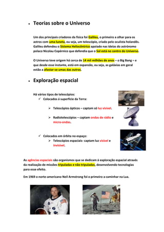 Teorias sobre o Universo

       Um dos principais criadores da física foi Galileu, o primeiro a olhar para os
       astros com uma luneta, ou seja, um telescópio, criado pelo oculista holandês.
       Galileu defendeu o Sistema Heliocêntrico apoiado nas ideias do astrónomo
       polaco Nicolau Copérnico que defendia que o Sol está no centro do Universo.

       O Universo teve origem há cerca de 14 mil milhões de anos – o Big Bang – e
       que desde esse instante, está em expansão, ou seja, as galáxias em geral
       estão a afastar-se umas das outras.


       Exploração espacial

       Há vários tipos de telescópios:
           Colocados á superfície da Terra:

                  Telescópios ópticos – captam só luz visível.

                  Radiotelescópios – captam ondas de rádio e
                   micro-ondas.



           Colocados em órbita no espaço:
                Telescópios espaciais- captam luz visível e
                  invisível.



As agências espaciais são organismos que se dedicam á exploração espacial através
da realização de missões tripuladas e não tripuladas, desenvolvendo tecnologias
para esse efeito.

Em 1969 o norte-americano Neil Armstrong foi o primeiro a caminhar na Lua.
 