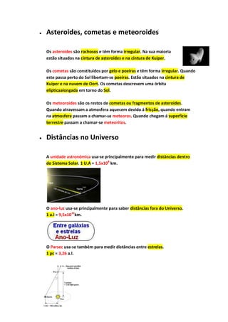 Asteroides, cometas e meteoroides

Os asteroides são rochosos e têm forma irregular. Na sua maioria
estão situados na cintura de asteroides e na cintura de Kuiper.

Os cometas são constituídos por gelo e poeiras e têm forma irregular. Quando
este passa perto do Sol libertam-se poeiras. Estão situados na cintura de
Kuiper e na nuvem de Oort. Os cometas descrevem uma órbita
elípticaalongada em torno do Sol.

Os meteoroides são os restos de cometas ou fragmentos de asteroides.
Quando atravessam a atmosfera aquecem devido á fricção, quando entram
na atmosfera passam a chamar-se meteoros. Quando chegam á superfície
terrestre passam a chamar-se meteoritos.


Distâncias no Universo

A unidade astronómica usa-se principalmente para medir distâncias dentro
do Sistema Solar. 1 U.A = 1,5x108 km.




O ano-luz usa-se principalmente para saber distâncias fora do Universo.
1 a.l = 9,5x1012km.




O Parsec usa-se também para medir distâncias entre estrelas.
1 pc = 3,26 a.l.
 