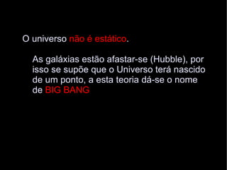 O universo  não é estático .  As galáxias estão afastar-se (Hubble), por  isso se supõe que o Universo terá nascido  de um ponto, a esta teoria dá-se o nome  de  BIG BANG 