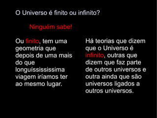 O Universo é finito ou infinito? Ninguém sabe!  Ou  finito , tem uma geometria que depois de uma mais do que longuíssississima viagem iríamos ter ao mesmo lugar. Há teorias que dizem que o Universo é  infinito , outras que dizem que faz parte de outros universos e outra ainda que são universos ligados a outros universos. 