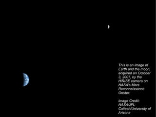 This is an image of Earth and the moon, acquired on October 3, 2007, by the HiRISE camera on NASA's Mars Reconnaissance Orbiter.  Image Credit: NASA/JPL-Caltech/University of Arizona  