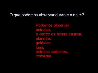 O que podemos observar durante a noite? Podemos observar  estrelas,  o centro da nossa galáxia,  planetas,  galáxias,  luas,  estrelas cadentes, cometas. 