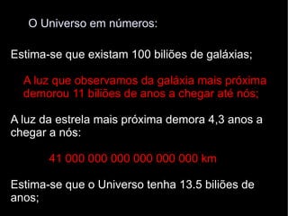 O Universo em números: Estima-se que existam 100 biliões de galáxias; A luz que observamos da galáxia mais próxima  demorou 11 biliões de anos a chegar até nós; A luz da estrela mais próxima demora 4,3 anos a chegar a nós: 41 000 000 000 000 000 000 km   Estima-se que o Universo tenha 13.5 biliões de anos; 