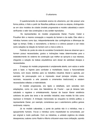 O urbanismo
O questionamento da sociedade acerca do urbanismo, por não possuir uma
forma prática, é feito a partir de filosofias políticas e sociais ou utopias, distinguindo-
se em dois modelos de cidade (modelo progressista e modelo culturalista) e assim
verificando o valor das construções e seu caráter reprodutivo.
Os representantes do modelo progressista Owner, Fourier, Cabet e
Proudhon têm a mesma concepção a respeito do homem e da razão. Eles vêem o
indivíduo humano como tipo, independentemente das contingências e diferenças de
lugar ou tempo. Então, o racionalismo, a técnica e a ciência passam a ser vistos
como soluções na relação do homem com o meio e entre si.
Partindo do ponto de vista do socialista Consideránt, deve-se observar que o
homem possui necessidades, gostos e inclinações inatas determinantes para o
estabelecimento do sistema de construção que melhor se apropria a sua natureza,
chegando a solução da beleza arquitetônica sem deixar de satisfazer desejos e
necessidades.
O espaço do modelo progressista é amplamente aberto, com vazios e verde
para o lazer, e higiene para combater a mortalidade; busca a funcionalidade
humana, com locais distintos para os trabalhos industrial, liberal e agrícola, por
exemplo; há preocupação com a impressão visual (arranjos simples, novos,
racionais, recusando a arte passada e ornamentos tradicionais) e existem
necessidades voltadas a materialidade.
O modelo progressista, era rígido e detalhado, sem variantes nem
adaptações, como no caso dos falanstérios de Fourier - que já deixava tudo
calculado e regulava o embelezamento. Apesar de buscar liberar existência
cotidiana de parte das taras e da servidão industrial, esse modelo foi tido como
repressor e limitador. A limitação mencionada se enquadra no âmbito político; o
representante Owner, por exemplo, considerava que o autoritarismo político gerava
rendimento máximo.
Já no modelo culturalista, o ponto de partida não é o indivíduo, mas o
agrupamento humano. Via-se o indivíduo como insubstituível na comunidade, por
ser original e muito particular. Com as indústrias, a unidade orgânica da cidade
desapareceu; autores como Ruskin e Morris criticaram essa nova civilização, opondo
 