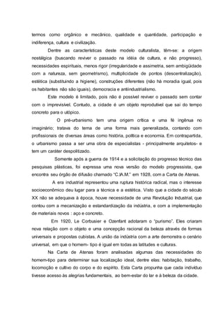 termos como orgânico e mecânico, qualidade e quantidade, participação e
indiferença, cultura e civilização.
Dentre as características deste modelo culturalista, têm-se: a origem
nostálgica (buscando reviver o passado na idéia de cultura, e não progresso),
necessidades espirituais, menos rigor (irregularidade e assimetria, sem ambigüidade
com a natureza, sem geometrismo), multiplicidade de pontos (descentralização),
estética (substituindo a higiene), construções diferentes (não há moradia igual, pois
os habitantes não são iguais), democracia e antiindustrialismo.
Este modelo é limitado, pois não é possível reviver o passado sem contar
com o imprevisível. Contudo, a cidade é um objeto reprodutível que sai do tempo
concreto para o utópico.
O pré-urbanismo tem uma origem crítica e uma fé ingênua no
imaginário; tratava do tema de uma forma mais generalizada, contando com
profissionais de diversas áreas como história, política e economia. Em contrapartida,
o urbanismo passa a ser uma obra de especialistas - principalmente arquitetos- e
tem um caráter despolitizado.
Somente após a guerra de 1914 e a solicitação do progresso técnico das
pesquisas plásticas, foi expressa uma nova versão do modelo progressista, que
encontra seu órgão de difusão chamado “C.IA.M.” em 1928, com a Carta de Atenas.
A era industrial representou uma ruptura histórica radical, mas o interesse
socioeconômico deu lugar para a técnica e a estética. Visto que a cidade do século
XX não se adequava à época, houve necessidade de uma Revolução Industrial, que
contou com a mecanização e estandardização da indústria, e com a implementação
de materiais novos : aço e concreto.
Em 1920, Le Corbusier e Ozenfant adotaram o “purismo”. Eles criaram
nova relação com o objeto e uma concepção racional da beleza através de formas
universais e propostas cubistas. A união da indústria com a arte demonstra o cenário
universal, em que o homem- tipo é igual em todas as latitudes e culturas.
Na Carta de Atenas foram analisadas algumas das necessidades do
homem-tipo para determinar sua localização ideal, dentre elas: habitação, trabalho,
locomoção e cultivo do corpo e do espírito. Esta Carta propunha que cada indivíduo
tivesse acesso às alegrias fundamentais, ao bem-estar do lar e à beleza da cidade.
 