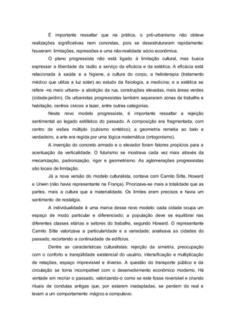 É importante ressaltar que na prática, o pré-urbanismo não obteve
realizações significativas nem concretas, pois se desestruturaram rapidamente:
houveram limitações, repressões e uma não-realidade sócio econômica.
O plano progressista não está ligado à limitação cultural, mas busca
expressar a liberdade da razão a serviço da eficácia e da estética. A eficácia está
relacionada à saúde e a higiene, a cultura do corpo, a helioterapia (tratamento
médico que utiliza a luz solar) ao estudo da fisiologia, a medicina; e a estética se
refere -no meio urbano- a abolição da rua, construções elevadas, mais áreas verdes
(cidade-jardim). Os urbanistas progressistas também separaram zonas de trabalho e
habitação, centros cívicos e lazer, entre outras categorias.
Neste novo modelo progressista, é importante ressaltar a rejeição
sentimental ao legado estilístico do passado. A composição era fragmentada, com
centro de visões múltiplo (cubismo sintético); a geometria remetia ao belo e
verdadeiro, a arte era regida por uma lógica matemática (ortogonismo).
A invenção do concreto armado e o elevador foram fatores propícios para a
acentuação da verticalidade. O futurismo se mostrava cada vez mais através da
mecanização, padronização, rigor e geometrismo. As aglomerações progressistas
são locais de limitação.
Já a nova versão do modelo culturalista, contava com Camilo Sitte, Howard
e Unwin (não havia representante na França). Priorizava-se mais a totalidade que as
partes, mais a cultura que a materialidade. Os limites eram precisos e havia um
sentimento de nostalgia.
A individualidade é uma marca desse novo modelo: cada cidade ocupa um
espaço de modo particular e diferenciado; a população deve se equilibrar nas
diferentes classes etárias e setores do trabalho, segundo Howard. O representante
Camilo Sitte valorizava a particularidade e a variedade; analisava as cidades do
passado, recortando a continuidade de edifícios.
Dentre as características culturalistas: rejeição da simetria, preocupação
com o conforto e tranqüilidade existencial do usuário, intensificação e multiplicação
de relações, espaço imprevisível e diverso. A questão do transporte público e da
circulação se torna incompatível com o desenvolvimento econômico moderno. Há
vontade em recriar o passado, valorizando-o como se este fosse reversível e criando
rituais de condutas antigas que, por estarem inadaptadas, se perdem do real e
levam a um comportamento mágico e compulsivo.
 