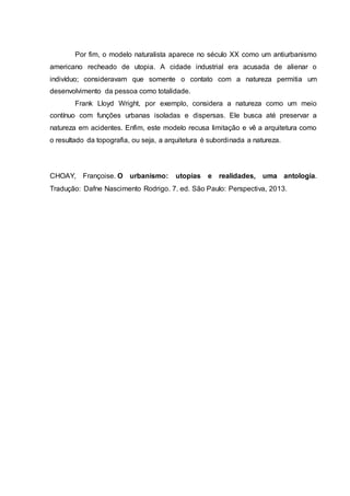 Por fim, o modelo naturalista aparece no século XX como um antiurbanismo
americano recheado de utopia. A cidade industrial era acusada de alienar o
indivíduo; consideravam que somente o contato com a natureza permitia um
desenvolvimento da pessoa como totalidade.
Frank Lloyd Wright, por exemplo, considera a natureza como um meio
contínuo com funções urbanas isoladas e dispersas. Ele busca até preservar a
natureza em acidentes. Enfim, este modelo recusa limitação e vê a arquitetura como
o resultado da topografia, ou seja, a arquitetura é subordinada a natureza.
CHOAY, Françoise. O urbanismo: utopias e realidades, uma antologia.
Tradução: Dafne Nascimento Rodrigo. 7. ed. São Paulo: Perspectiva, 2013.
 