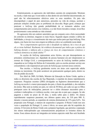 Estatisticamente, os agressores são indivíduos carentes de compreensão. Mostram
na escola, o lado mau que vivem todos os dias dentro do seio familiar desestruturado, no
qual não há relacionamentos afectivos entre os seus membros. Os pais não
desempenham o papel de pais atenciosos, presentes na vida da criança, aceitam e
praticam soluções erradas para os problemas do dia-a-dia. Regra geral, crianças que
praticam o bullying têm grande probabilidade de se tornarem adultos com
comportamentos anti-sociais e/ou violentos, e se não forem travados a tempo, levar-lhos
posteriormente a uma entrada na vida criminal.
     Os agressores têm um carácter autoritário que em conjunto com a forte necessidade
de controlar ou dominar, magoam os mais fracos. Segundo alguns estudos o défice de
habilidades, a inveja e o ressentimento são mais que razões para que haja bullying. Para
alguns, este factor de risco tem origem na infância e deve ser combatido nesta idade:
        "Se o comportamento agressivo não é desafiado na infância, há o risco de que
ele se torne habitual. Realmente, há evidência documental que indica que a prática do
bullying durante a infância põe a criança em risco de comportamento criminoso e
violência doméstica na idade adulta." 4
        As acções do bullying representam actos ilícitos, ora por desrespeitarem os
princípios constitucionais (ex: dignidade da pessoa humana) ora por desprezarem as
normas do Código Civil, e consequentemente os actos de bullying também podem
enquadrar-se no Código de Defesa do Consumidor, pois as escolas prestam serviço aos
consumidores e são responsáveis por actos de bullying que ocorram nesse contexto.
        Nas escolas, o bullying geralmente ocorre em áreas com supervisão adulta
mínima ou inexistente. Ela pode acontecer em praticamente qualquer parte, dentro ou
fora do prédio da escola.
        Em Abril de 2009, Ed Balls, Ministro da Educação no Reino Unido, apelou a
todos os directores das escolas de Sua Majestade, à expulsão de alunos repetidamente
suspensos. Pesquisas recentes (2002) divulgadas na Inglaterra demonstraram que o
bullying na escola é a maior preocupação dos pais, à frente da qualidade e, dos métodos
de ensino. Mas nem as multas aos pais, no valor de 50 libras, por cada vez que os filhos
pratiquem actos de indisciplina, parecem ter o efeito dissuasor necessário para o
combate à indisciplina e à violência escolar, visto que são os pais que a pagam. Se não
pagarem a multa no prazo de 28 dias, a multa sobre para o dobro. Os alunos
repetidamente suspensos passaram, nos últimos quatro anos, de 310 para 800. E,
durante o mesmo período, as expulsões do sistema diminuíram de 13% para 8,6%. Em
proporção com Portugal, o número de suspensões é pequeno. O Reino Unido tem seis
vezes a população de Portugal. E, como é óbvio, no nosso país não há expulsões do
sistema. O Governo do Reino Unido está a preparar legislação, que permita a separação
dos alunos indisciplinados que sistematicamente prejudicam os restantes alunos da
turma. Esses alunos devem ser integrados em turmas especiais onde lhes será facultado



4

http://www.apespan.com/index.php?option=com_content&view=article&id=85:bullying&catid=1:destaq
ues
 