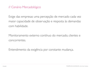 TENDÊNCIAS & INOVAÇÃO | Ana Carol Campos
// Cenário Mercadológico
Exige das empresas uma percepção de mercado cada vez
maior capacidade de observação e resposta às demandas
com habilidade.
Monitoramento externo contínuo do mercado, clientes e
concorrentes.
Entendimento da exigência por constante mudança.
Inovação
 