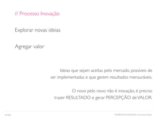 TENDÊNCIAS & INOVAÇÃO | Ana Carol Campos
// Processo Inovação
Explorar novas ideias
Agregar valor
Ideias que sejam aceitas pelo mercado, possíveis de
ser implementadas e que gerem resultados mensuráveis.
O novo pelo novo não é inovação, é preciso
trazer RESULTADO e gerar PERCEPÇÃO deVALOR.
Inovação
 