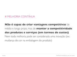 TENDÊNCIAS & INOVAÇÃO | Ana Carol CamposInovação
# MELHORIA CONTÍNUA
Não é capaz de criar vantagens competitivas de
médio e longo prazo, mas de manter a competitividade
dos produtos e serviços (em termos de custos).
Nem toda melhoria pode ser considerada uma inovação (ex:
mudança de cor na embalagem do produto)
 