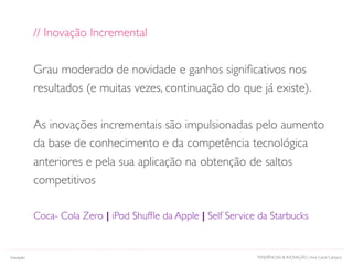 TENDÊNCIAS & INOVAÇÃO | Ana Carol CamposInovação
// Inovação Incremental
Grau moderado de novidade e ganhos signiﬁcativos nos
resultados (e muitas vezes, continuação do que já existe).
As inovações incrementais são impulsionadas pelo aumento
da base de conhecimento e da competência tecnológica
anteriores e pela sua aplicação na obtenção de saltos
competitivos
Coca- Cola Zero | iPod Shufﬂe da Apple | Self Service da Starbucks
 
