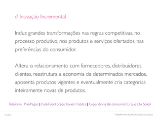 TENDÊNCIAS & INOVAÇÃO | Ana Carol CamposInovação
// Inovação Incremental
Induz grandes transformações nas regras competitivas, no
processo produtivo, nos produtos e serviços ofertados, nas
preferências do consumidor.
Altera o relacionamento com fornecedores, distribuidores,
clientes, reestrutura a economia de determinados mercados,
aposenta produtos vigentes e eventualmente cria categorias
inteiramente novas de produtos.
Telefonia: Pré-Pagos | Fast-Food preço baixo: Habib’s | Experiência de consumo: Cirque Du Soleil
 