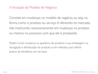 TENDÊNCIAS & INOVAÇÃO | Ana Carol CamposInovação
// Inovação de Modelo de Negócio
Consiste em mudanças no modelo de negócio, ou seja, na
forma como o produto ou serviço é oferecido no mercado,
não implicando necessariamente em mudanças no produto
ou mesmo no processo com que ele é produzido.
Podem incluir mudança na aparência do produto e sua embalagem, na
divulgação e distribuição do produto e em métodos para deﬁnir
preços de benefícios em serviços.
 