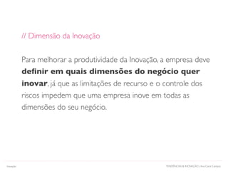 TENDÊNCIAS & INOVAÇÃO | Ana Carol CamposInovação
// Dimensão da Inovação
Para melhorar a produtividade da Inovação, a empresa deve
deﬁnir em quais dimensões do negócio quer
inovar, já que as limitações de recurso e o controle dos
riscos impedem que uma empresa inove em todas as
dimensões do seu negócio.
 