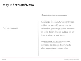 O QUE É TENDÊNCIA
O que é tendência?
Na teoria, tendência consiste em:
COOLHUNTING | Ana Carol Campos
São forças que inﬂuenciam as atitudes
e emoções das pessoas, determinando
a forma como fazem suas escolhas.
Movimentos (sociais, culturais, econômicos,
políticos e ambientais) que ocorrem na
sociedade e aglutinam grupos de indivíduos
em torno de semelhanças, padrões, em um
determinado espaço de tempo.
Tendências
 