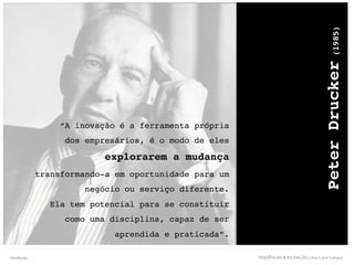 TENDÊNCIAS & INOVAÇÃO | Ana Carol Campos
“A inovação é a ferramenta própria
dos empresários, é o modo de eles
explorarem a mudança
transformando-a em oportunidade para um
negócio ou serviço diferente.
Ela tem potencial para se constituir
como uma disciplina, capaz de ser
aprendida e praticada”.
PeterDrucker(1985)
Introdução
 