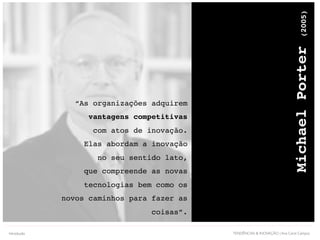 TENDÊNCIAS & INOVAÇÃO | Ana Carol Campos
MichaelPorter(2005)
“As organizações adquirem
vantagens competitivas
com atos de inovação.
Elas abordam a inovação
no seu sentido lato,
que compreende as novas
tecnologias bem como os
novos caminhos para fazer as
coisas”.
Introdução
 