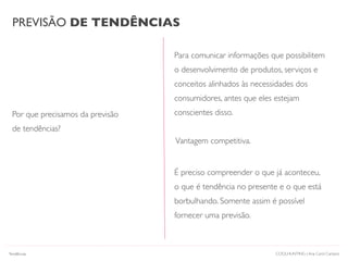 PREVISÃO DE TENDÊNCIAS
Por que precisamos da previsão
de tendências?
Para comunicar informações que possibilitem
o desenvolvimento de produtos, serviços e
conceitos alinhados às necessidades dos
consumidores, antes que eles estejam
conscientes disso.
COOLHUNTING | Ana Carol Campos
É preciso compreender o que já aconteceu,
o que é tendência no presente e o que está
borbulhando. Somente assim é possível
fornecer uma previsão.
Vantagem competitiva.
Tendências
 