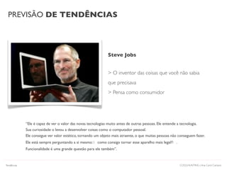 PREVISÃO DE TENDÊNCIAS
COOLHUNTING | Ana Carol Campos
“Ele é capaz de ver o valor das novas tecnologias muito antes de outras pessoas. Ele entende a tecnologia.
Sua curiosidade o levou a desenvolver coisas como o computador pessoal.
Ele consegue ver valor estético, tornando um objeto mais atraente, o que muitas pessoas não conseguem fazer.
Ele está sempre perguntando a si mesmo: como consigo tornar esse aparelho mais legal? .
Funcionalidade é uma grande questão para ele também”.
Steve Jobs
> O inventor das coisas que você não sabia
que precisava
> Pensa como consumidor
Tendências
 