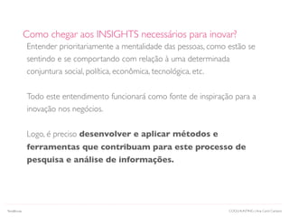 Entender prioritariamente a mentalidade das pessoas, como estão se
sentindo e se comportando com relação à uma determinada
conjuntura social, política, econômica, tecnológica, etc.
Todo este entendimento funcionará como fonte de inspiração para a
inovação nos negócios.
Logo, é preciso desenvolver e aplicar métodos e
ferramentas que contribuam para este processo de
pesquisa e análise de informações.
Como chegar aos INSIGHTS necessários para inovar?
COOLHUNTING | Ana Carol CamposTendências
 