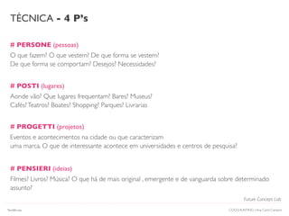 # PERSONE (pessoas)
O que fazem? O que vestem? De que forma se vestem?
De que forma se comportam? Desejos? Necessidades?
# POSTI (lugares)
Aonde vão? Que lugares frequentam? Bares? Museus?
Cafés?Teatros? Boates? Shopping? Parques? Livrarias
TÉCNICA - 4 P’s
# PROGETTI (projetos)
Eventos e acontecimentos na cidade ou que caracterizam
uma marca. O que de interessante acontece em universidades e centros de pesquisa?
# PENSIERI (ideias)
Filmes? Livros? Música? O que há de mais original , emergente e de vanguarda sobre determinado
assunto?
Future Concept Lab
COOLHUNTING | Ana Carol CamposTendências
 