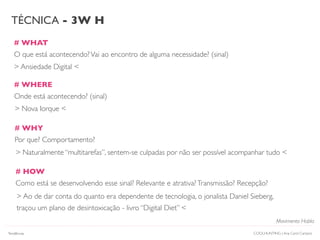 # WHAT
O que está acontecendo?Vai ao encontro de alguma necessidade? (sinal)
# WHERE
Onde está acontecendo? (sinal)
# HOW
Como está se desenvolvendo esse sinal? Relevante e atrativa?Transmissão? Recepção?
TÉCNICA - 3W H
# WHY
Por que? Comportamento?
> Ansiedade Digital <
> Nova Iorque <
> Naturalmente “multitarefas”, sentem-se culpadas por não ser possível acompanhar tudo <
> Ao de dar conta do quanto era dependente de tecnologia, o jonalista Daniel Sieberg,
traçou um plano de desintoxicação - livro “Digital Diet” <
COOLHUNTING | Ana Carol Campos
Movimento Habla
Tendências
 