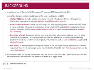 100 THINGS TO WATCH IN 2013
In addition to our 10 Trends for 2013 forecast, JWT presents 100 Things to Watch in 2013.
– Intelligent Objects:
Appcessories and .
– Predictive Personalization:
Data Scientists
hotshots, marketers offering and consumers focusing on
.
– Everything Is Retail: Shopping is shifting from an activity that takes place in physical stores or online
and
.
– Peer Power:
Food Sharing services and the
rise of Trust Ratings.
BACKGROUND
TENDÊNCIAS & INOVAÇÃO | Ana Carol CamposFontes deTendências
 