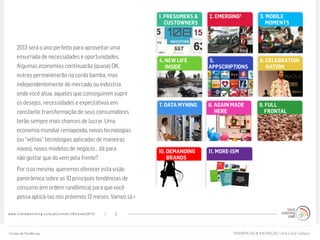 www.trendwatching.com/pt/trends/10trends2013/ 2
Introdução:
2013 será o ano perfeito para aproveitar uma
enxurrada de necessidades e oportunidades.
Algumas economias continuarão (quase) OK,
outras permanecerão na corda bamba, mas
independentemente do mercado ou indústria
onde você atua, aqueles que conseguirem suprir
os desejos, necessidades e expectativas em
constante transformação de seus consumidores
terão sempre mais chances de lucrar. Uma
economia mundial remapeada, novas tecnologias
(ou “velhas” tecnologias aplicadas de maneiras
novas), novos modelos de negócio... dá para
não gostar que do vem pela frente?
Por isso mesmo, queremos oferecer esta visão
panorâmica sobre as 10 principais tendências de
consumo (em ordem randômica) para que você
possa aplicá-las nos próximos 12 meses. Vamos lá »
5.
APPSCRIPTIONS
7. DATA MYNING
10. DEMANDING
BRANDS
2. EMERGING2
9. FULL
FRONTAL
8. AGAIN MADE
HERE
3. MOBILE
MOMENTS
6. CELEBRATION
NATION
4. NEW LIFE
INSIDE
1. PRESUMERS &
CUSTOWNERS
11. MORE-ISM
TENDÊNCIAS & INOVAÇÃO | Ana Carol CamposFontes deTendências
 
