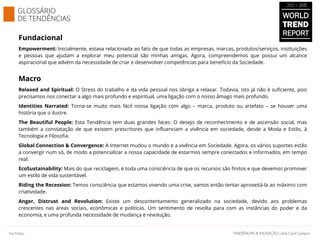 Fundacional
Empowerment: Inicialmente, estava relacionada ao fato de que todas as empresas, marcas, produtos/serviços, instituições
e pessoas que ajudam a explorar meu potencial são minhas amigas. Agora, compreendemos que possui um alcance
aspiracional que advém da necessidade de criar e desenvolver competências para benefício da Sociedade.
Macro
Relaxed and Spiritual: O Stress do trabalho e da vida pessoal nos obriga a relaxar. Todavia, isto já não é suficiente, pois
precisamos nos conectar a algo mais profundo e espiritual, uma ligação com o nosso âmago mais profundo.
Identities Narrated: Torna-se muito mais fácil nossa ligação com algo – marca, produto ou artefato – se houver uma
história que o ilustre.
The Beautiful People: Esta Tendência tem duas grandes faces: O desejo de reconhecimento e de ascensão social, mas
também a constatação de que existem prescritores que influenciam a vivência em sociedade, desde a Moda e Estilo, à
Tecnologia e Filosofia.
Global Connection & Convergence: A Internet mudou o mundo e a vivência em Sociedade. Agora, os vários suportes estão
a convergir num só, de modo a potencializar a nossa capacidade de estarmos sempre conectados e informados, em tempo
real.
EcoSustainability: Mais do que reciclagem, é toda uma consciência de que os recursos são finitos e que devemos promover
um estilo de vida sustentável.
Riding the Recession: Temos consciência que estamos vivendo uma crise, vamos então tentar aproveitá-la ao máximo com
criatividade.
Anger, Distrust and Revolution: Existe um descontentamento generalizado na sociedade, devido aos problemas
crescentes nas áreas sociais, econômicas e políticas. Um sentimento de revolta para com as instâncias do poder e da
economia, e uma profunda necessidade de mudança e revolução.
WORLD
TREND
REPORT
2012 / 2013
GLOSSÁRIO
DE TENDÊNCIAS
SAMPLE
TENDÊNCIAS & INOVAÇÃO | Ana Carol CamposTENDÊNCIAS & INOVAÇÃO | Ana Carol CamposNa Prática
 
