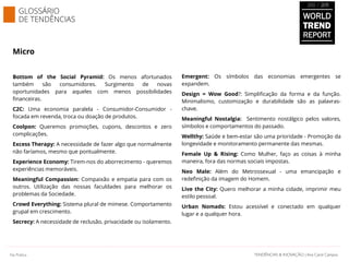 Micro
Bottom of the Social Pyramid: Os menos afortunados
também são consumidores. Surgimento de novas
oportunidades para aqueles com menos possibilidades
financeiras.
C2C: Uma economia paralela - Consumidor-Consumidor -
focada em revenda, troca ou doação de produtos.
Coolpon: Queremos promoções, cupons, descontos e zero
complicações.
Excess Therapy: A necessidade de fazer algo que normalmente
não faríamos, mesmo que pontualmente.
Experience Economy: Tirem-nos do aborrecimento - queremos
experiências memoráveis.
Meaningful Compassion: Compaixão e empatia para com os
outros. Utilização das nossas faculdades para melhorar os
problemas da Sociedade.
Crowd Everything: Sistema plural de mimese. Comportamento
grupal em crescimento.
Secrecy: A necessidade de reclusão, privacidade ou isolamento.
Emergent: Os símbolos das economias emergentes se
expandem.
Design = Wow Good?: Simplificação da forma e da função.
Minimalismo, customização e durabilidade são as palavras-
chave.
Meaningful Nostalgia: Sentimento nostálgico pelos valores,
símbolos e comportamentos do passado.
Wellthy: Saúde e bem-estar são uma prioridade - Promoção da
longevidade e monitoramento permanente das mesmas.
Female Up & Rising: Como Mulher, faço as coisas à minha
maneira, fora das normas sociais impostas.
Neo Male: Além do Metrossexual - uma emancipação e
redefinição da imagem do Homem.
Live the City: Quero melhorar a minha cidade, imprimir meu
estilo pessoal.
Urban Nomads: Estou acessível e conectado em qualquer
lugar e a qualquer hora.
GLOSSÁRIO
DE TENDÊNCIAS WORLD
TREND
REPORT
2012 / 2013
SAMPLE
Documento licenciado a Ana Carolina Campos
TENDÊNCIAS & INOVAÇÃO | Ana Carol CamposTENDÊNCIAS & INOVAÇÃO | Ana Carol CamposNa Prática
 