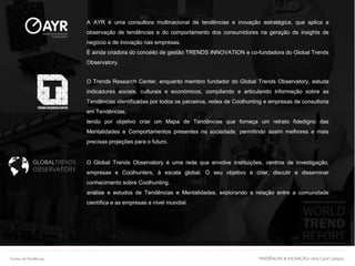 O Global Trends Observatory é uma rede que envolve instituições, centros de investigação,
empresas e Coolhunters, à escala global. O seu objetivo é criar, discutir e disseminar
conhecimento sobre Coolhunting,
análise e estudos de Tendências e Mentalidades, explorando a relação entre a comunidade
científica e as empresas a nível mundial.
O Trends Research Center, enquanto membro fundador do Global Trends Observatory, estuda
indicadores sociais, culturais e económicos, compilando e articulando informação sobre as
Tendências identificadas por todos os parceiros, redes de Coolhunting e empresas de consultoria
em Tendências,
tendo por objetivo criar um Mapa de Tendências que forneça um retrato fidedigno das
Mentalidades e Comportamentos presentes na sociedade, permitindo assim melhores e mais
precisas projeções para o futuro.
A AYR é uma consultora multinacional de tendências e inovação estratégica, que aplica a
observação de tendências e do comportamento dos consumidores na geração de insights de
negócio e de inovação nas empresas.
É ainda criadora do conceito de gestão TRENDS INNOVATION e co-fundadora do Global Trends
Observatory.
Documento licenciado a Ana Carolina Campos
TENDÊNCIAS & INOVAÇÃO | Ana Carol CamposTENDÊNCIAS & INOVAÇÃO | Ana Carol CamposFontes deTendências
 