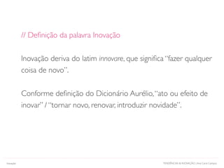 TENDÊNCIAS & INOVAÇÃO | Ana Carol Campos
// Deﬁnição da palavra Inovação
Inovação deriva do latim innovare, que signiﬁca “fazer qualquer
coisa de novo”.
Conforme deﬁnição do Dicionário Aurélio,“ato ou efeito de
inovar” / “tornar novo, renovar, introduzir novidade”.
Inovação
 