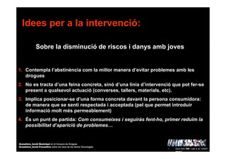 Idees per a la intervenció:
Sobre la disminució de riscos i danys amb joves
1. Contempla l’abstinència com la millor manera d’evitar problemes amb les
drogues
2. No es tracta d’una feina concreta, sinó d’una línia d’intervenció que pot fer-se
present a qualsevol actuació (converses, tallers, materials, etc).
3. Implica posicionar-se d’una forma concreta davant la persona consumidora:
de manera que se senti respectada i acceptada (pel que permet introduir
informació molt més permeablement)
4. És un punt de partida: Com consumeixes i seguiràs fent-ho, primer reduïm la
possibilitat d’aparició de problemes…
• Què hem fet i cap a on volem
anar?
Granollers_Acció Municipal en el Consum de Drogues
Granollers_Acció Preventiva sobre els Usos de les Noves Tecnologies
 