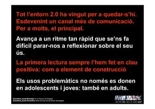 Tot l’entorn 2.0 ha vingut per a quedar-s’hi.
Esdevenint un canal més de comunicació.
Per a molts, el principal.
Els usos problemàtics no només es donen
en adolescents i joves: també en adults.
Avança a un ritme tan ràpid que se’ns fa
difícil parar-nos a reflexionar sobre el seu
ús.
La primera lectura sempre l’hem fet en clau
positiva: com a element de construcció
Què hem fet i cap a on volem anar?
Granollers_Acció Municipal en el Consum de Drogues
Granollers_Acció Preventiva sobre els Usos de les Noves Tecnologies
 