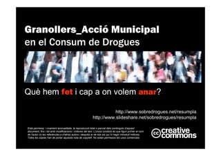 Està permesa, i vivament aconsellada, la reproducció total o parcial dels continguts d’aquest
document, fins i tot amb modificacions i millores del text. L'única condició és que figuri primer el nom
de l'autor i/o les referències a d’altres autors i després el de tots els qui hi hagin introduït millores.
Totes les còpies han de portar aquesta nota de copyleft. No estan permesos els usos comercials
http://www.sobredrogues.net/resumpla
http://www.slideshare.net/sobredrogues/resumpla
Granollers_Acció Municipal
en el Consum de Drogues
Què hem fet i cap a on volem anar?
 
