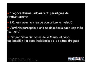 “L’egocentrisme” adolescent: paradigma de
l’individualisme
2.0: les noves formes de comunicació i relació
L’errònia percepció d’una adolescència cada cop més
“canyera”
L’importància simbòlica de la Maria, el paper
del botellón i la poca incidència de les altres drogues
Què hem fet i cap a on volem anar?
Granollers_Acció Municipal en el Consum de Drogues
Granollers_Acció Preventiva sobre els Usos de les Noves Tecnologies
 