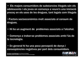 • Els majors consumidors de substancies il—legals són els
adolescents i els joves on comença a veure's una iniciació
precoç en els usos de les drogues, tant legals com il—legals
•Factors socioeconòmics molt associats al consum de
drogues.
• Hi ha un augment de problemes associats a l'alcohol.
• Comença a trobar-se problemes associats amb l'ús de
la tecnologia.
• En general hi ha una poca percepció de danys i
conseqüències negatives per part dels consumidors.
Què hem fet i cap a on volem anar?
Granollers_Acció Municipal en el Consum de Drogues
Granollers_Acció Preventiva sobre els Usos de les Noves Tecnologies
 