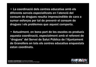 • La coordinació dels centres educatius amb els
diferents serveis especialitzats en l’atenció del
consum de drogues resulta imprescindible de cara a
sumar esforços per tal de prevenir el consum de
drogues i els problemes que aquest comporta.
• Actualment, en bona part de les escoles es produeix
aquesta coordinació, especialment amb el referent de
“drogues” del Servei de Salut Pública de l’Ajuntament
de Granollers on tots els centres educatius enquestats
estan coordinats.
Què hem fet i cap a on volem anar?
Granollers_Acció Municipal en el Consum de Drogues
Granollers_Acció Preventiva sobre els Usos de les Noves Tecnologies
 