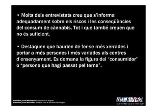 • Molts dels entrevistats creu que s’informa
adequadament sobre els riscos i les conseqüències
del consum de cànnabis. Tot i que també creuen que
no és suficient.
• Destaquen que haurien de fer-se més xerrades i
portar a més persones i més variades als centres
d’ensenyament. Es demana la figura del “consumidor”
o “persona que hagi passat pel tema”.
Què hem fet i cap a on volem anar?
Granollers_Acció Municipal en el Consum de Drogues
Granollers_Acció Preventiva sobre els Usos de les Noves Tecnologies
 